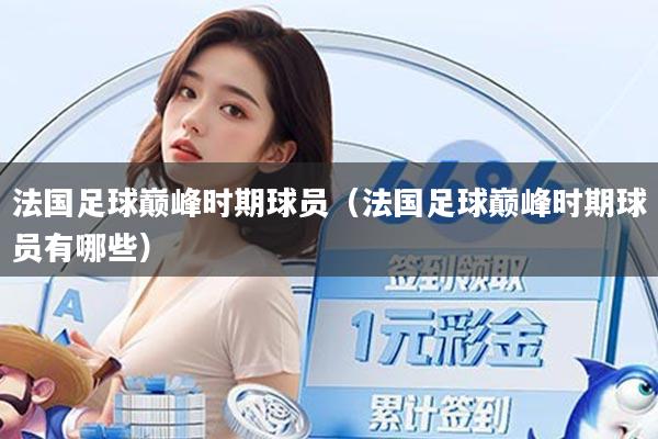 法国足球巅峰时期球员（法国足球巅峰时期球员有哪些）