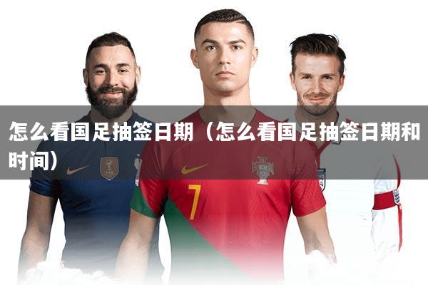 怎么看国足抽签日期（怎么看国足抽签日期和时间）