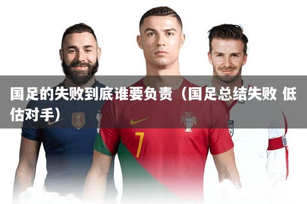 国足的失败到底谁要负责（国足总结失败 低估对手）